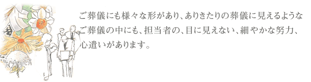 ご葬儀にも様々な形があり、ありきたりの葬儀に見えるようなご葬儀の中にも、担当者の、目に見えない、細やかな努力、心遣いがあります。